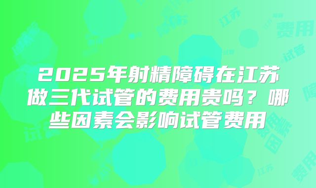 2025年射精障碍在江苏做三代试管的费用贵吗？哪些因素会影响试管费用