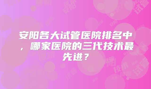 安阳各大试管医院排名中,哪家医院的三代技术最先进?
