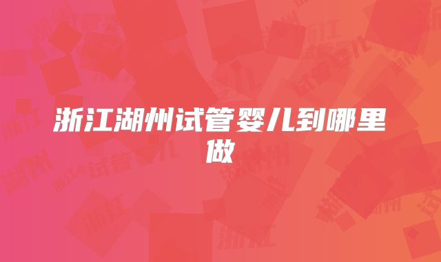 浙江湖州试管婴儿到哪里做