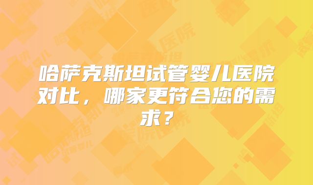 哈萨克斯坦试管婴儿医院对比，哪家更符合您的需求？
