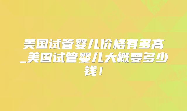 美国试管婴儿价格有多高_美国试管婴儿大概要多少钱！