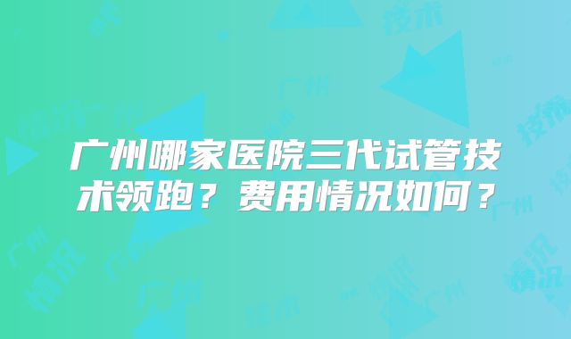 广州哪家医院三代试管技术领跑？费用情况如何？