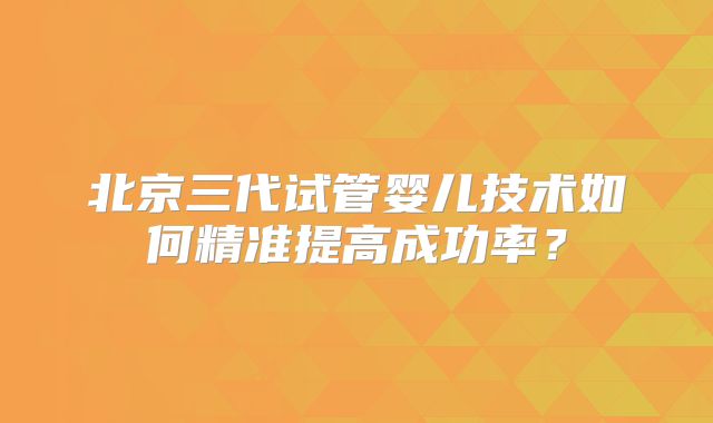 北京三代试管婴儿技术如何精准提高成功率？