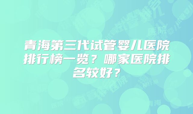 青海第三代试管婴儿医院排行榜一览?哪家医院排名较好?