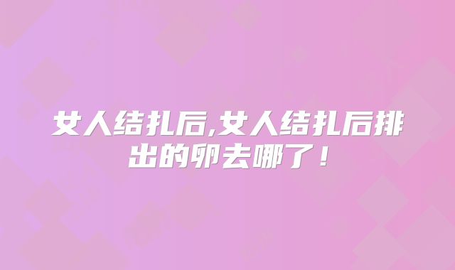 女人结扎后,女人结扎后排出的卵去哪了!
