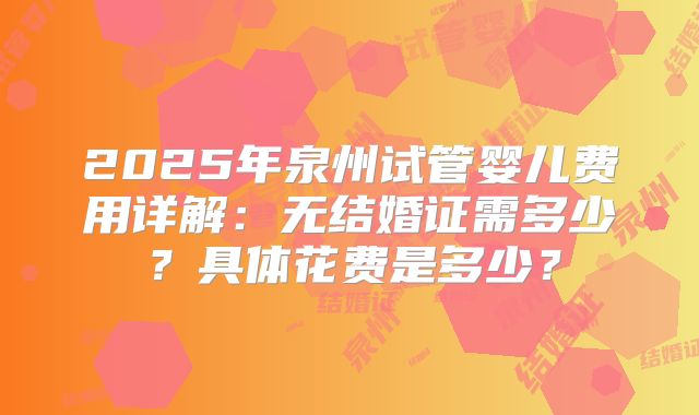 2025年泉州试管婴儿费用详解：无结婚证需多少？具体花费是多少？