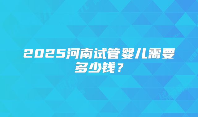 2025河南试管婴儿需要多少钱？