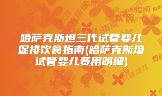 哈萨克斯坦三代试管婴儿促排饮食指南(哈萨克斯坦试管婴儿费用明细)