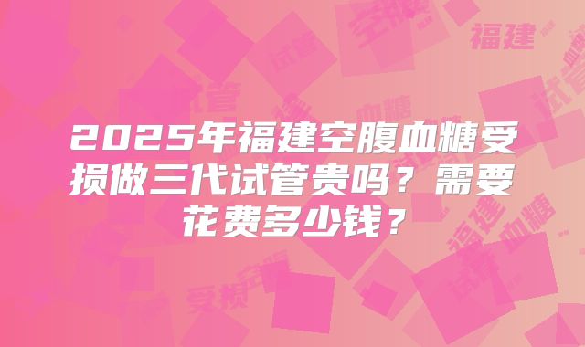 2025年福建空腹血糖受损做三代试管贵吗?需要花费多少钱?