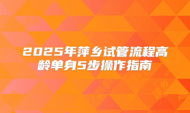 2025年萍乡试管流程高龄单身5步操作指南