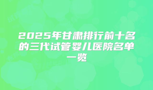 2025年甘肃排行前十名的三代试管婴儿医院名单一览