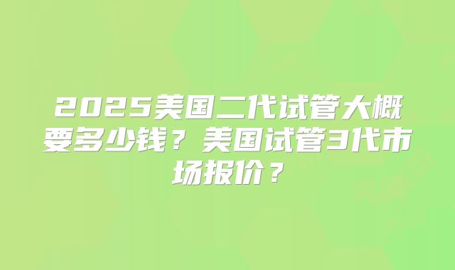 2025美国二代试管大概要多少钱?美国试管3代市场报价?