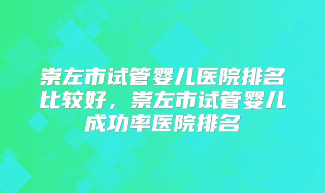 崇左市试管婴儿医院排名比较好，崇左市试管婴儿成功率医院排名