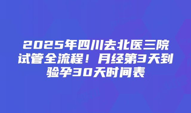 2025年四川去北医三院试管全流程！月经第3天到验孕30天时间表