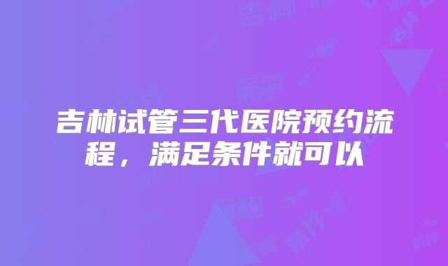 吉林试管三代医院预约流程，满足条件就可以