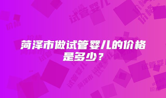 菏泽市做试管婴儿的价格是多少？
