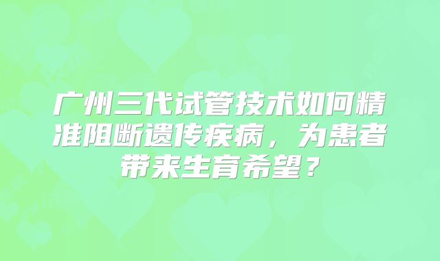 广州三代试管技术如何精准阻断遗传疾病，为患者带来生育希望？