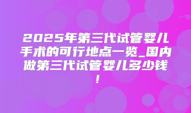 2025年第三代试管婴儿手术的可行地点一览_国内做第三代试管婴儿多少钱!