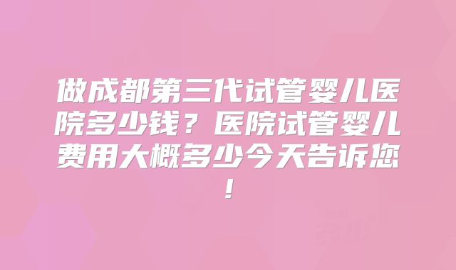 做成都第三代试管婴儿医院多少钱？医院试管婴儿费用大概多少今天告诉您!