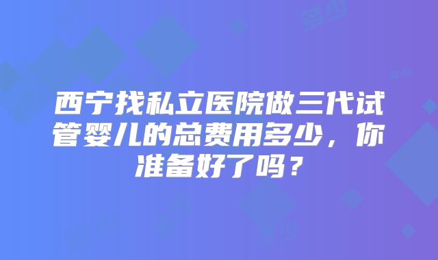 西宁找私立医院做三代试管婴儿的总费用多少，你准备好了吗？