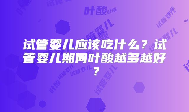 试管婴儿应该吃什么？试管婴儿期间叶酸越多越好？