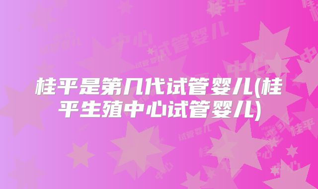 桂平是第几代试管婴儿(桂平生殖中心试管婴儿)