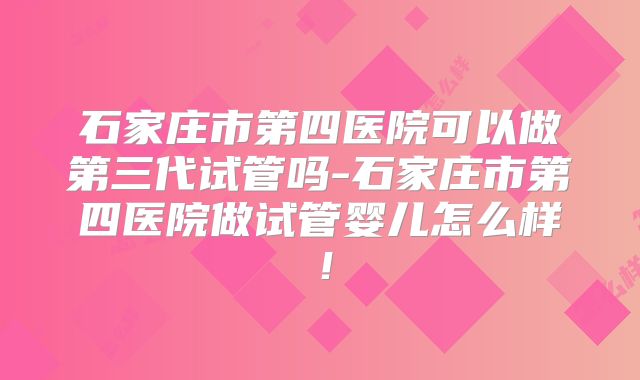 石家庄市第四医院可以做第三代试管吗-石家庄市第四医院做试管婴儿怎么样！