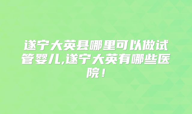 遂宁大英县哪里可以做试管婴儿,遂宁大英有哪些医院！