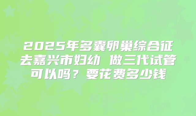 2025年多囊卵巢综合征去嘉兴市妇幼 做三代试管可以吗?要花费多少钱