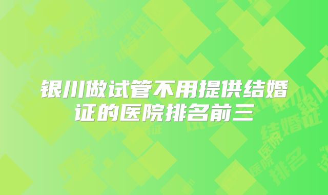 银川做试管不用提供结婚证的医院排名前三