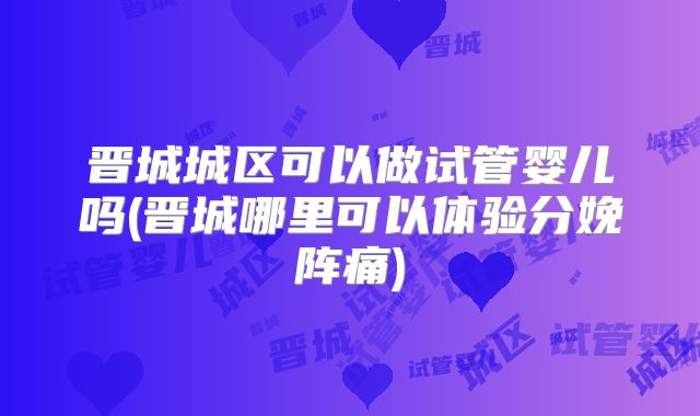 晋城城区可以做试管婴儿吗(晋城哪里可以体验分娩阵痛)