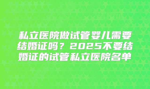 私立医院做试管婴儿需要结婚证吗？2025不要结婚证的试管私立医院名单
