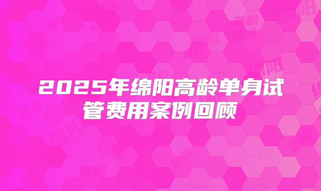 2025年绵阳高龄单身试管费用案例回顾