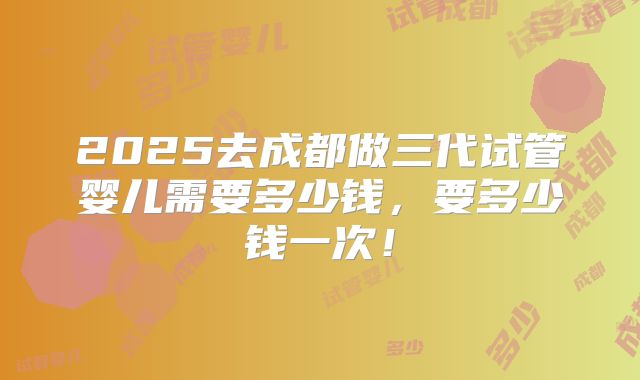 2025去成都做三代试管婴儿需要多少钱，要多少钱一次！