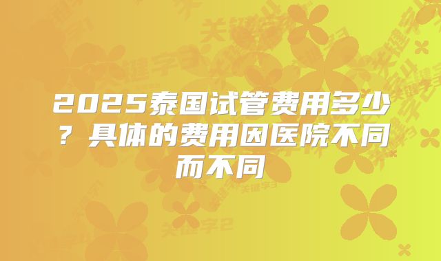2025泰国试管费用多少？具体的费用因医院不同而不同