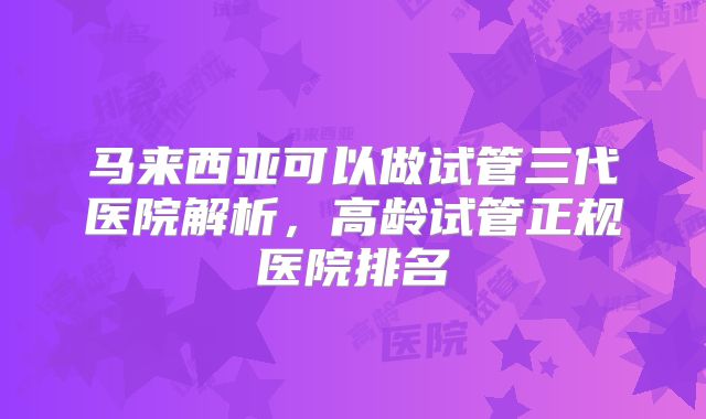 马来西亚可以做试管三代医院解析，高龄试管正规医院排名