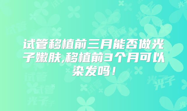 试管移植前三月能否做光子嫩肤,移植前3个月可以染发吗！