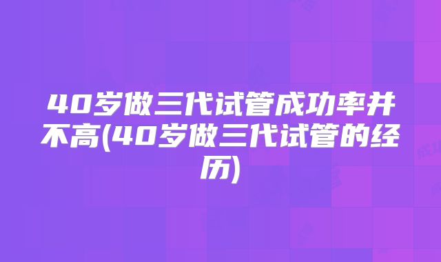 40岁做三代试管成功率并不高(40岁做三代试管的经历)