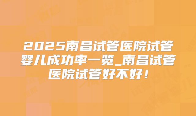 2025南昌试管医院试管婴儿成功率一览_南昌试管医院试管好不好！