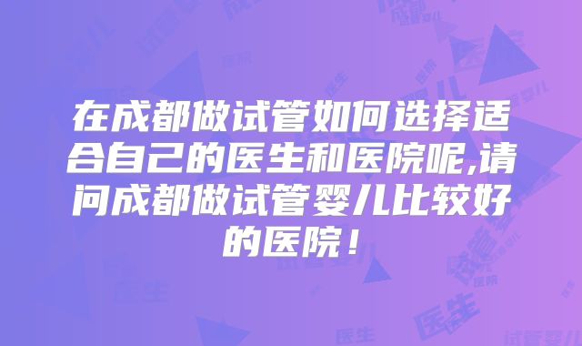 在成都做试管如何选择适合自己的医生和医院呢,请问成都做试管婴儿比较好的医院！