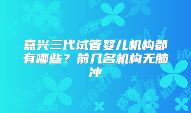 嘉兴三代试管婴儿机构都有哪些？前几名机构无脑冲