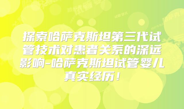 探索哈萨克斯坦第三代试管技术对患者关系的深远影响-哈萨克斯坦试管婴儿真实经历！
