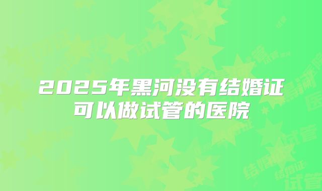 2025年黑河没有结婚证可以做试管的医院