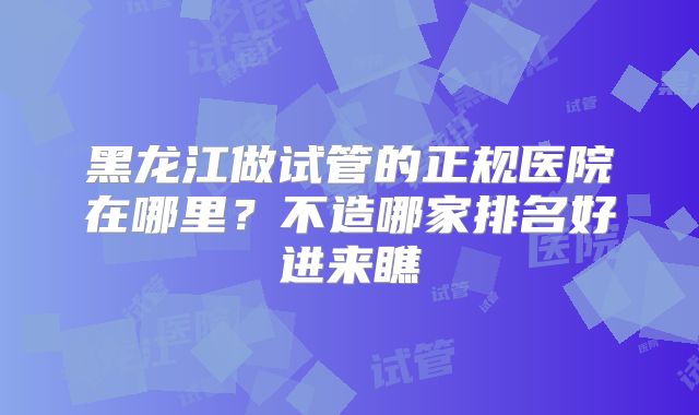 黑龙江做试管的正规医院在哪里?不造哪家排名好进来瞧