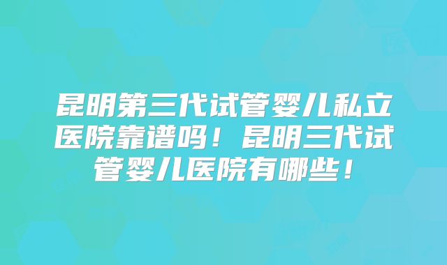 昆明第三代试管婴儿私立医院靠谱吗！昆明三代试管婴儿医院有哪些！
