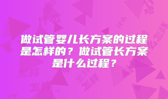 做试管婴儿长方案的过程是怎样的？做试管长方案是什么过程？
