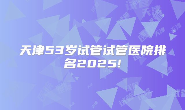 天津53岁试管试管医院排名2025!