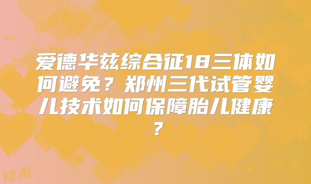 爱德华兹综合征18三体如何避免？郑州三代试管婴儿技术如何保障胎儿健康？