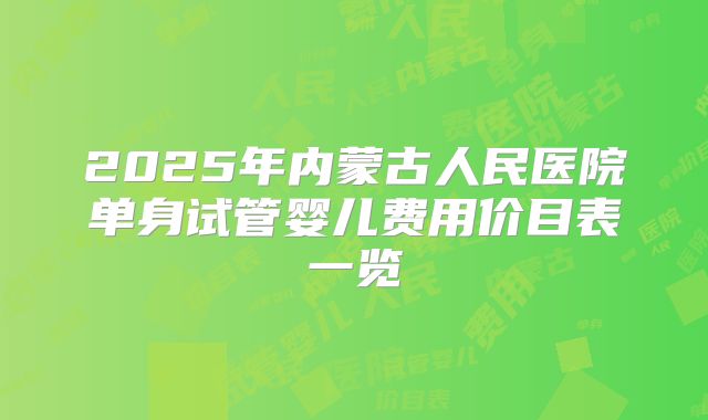 2025年内蒙古人民医院单身试管婴儿费用价目表一览