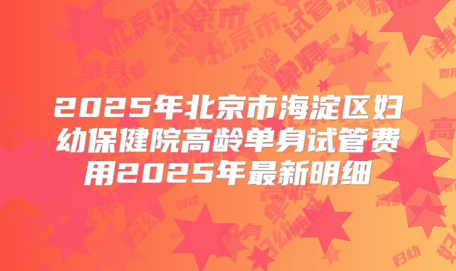2025年北京市海淀区妇幼保健院高龄单身试管费用2025年最新明细
